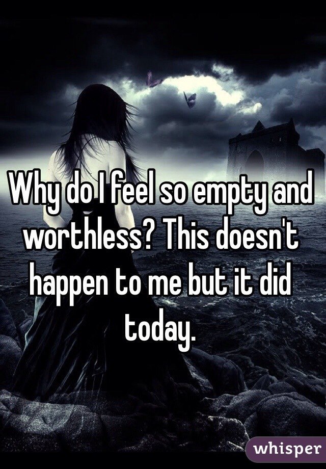 Why do I feel so empty and worthless? This doesn't happen to me but it did today. 