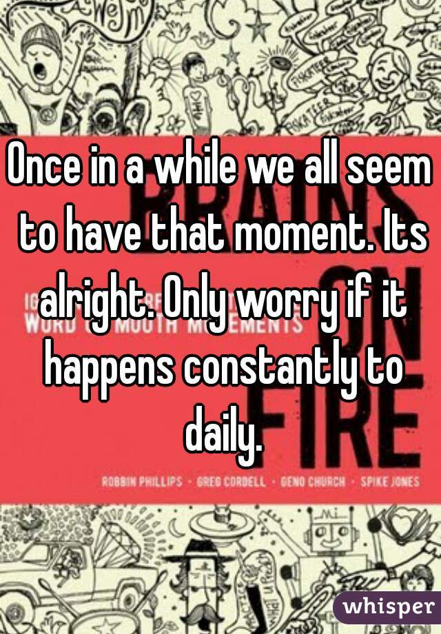 Once in a while we all seem to have that moment. Its alright. Only worry if it happens constantly to daily.