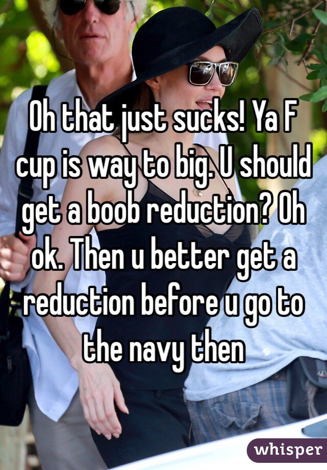 Oh that just sucks! Ya F cup is way to big. U should get a boob reduction? Oh ok. Then u better get a reduction before u go to the navy then