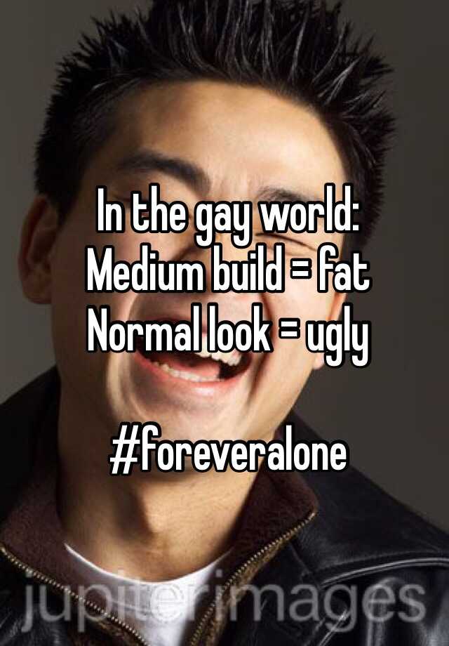 In the gay world:
Medium build = fat
Normal look = ugly

#foreveralone