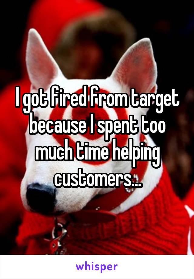 I got fired from target because I spent too much time helping customers...