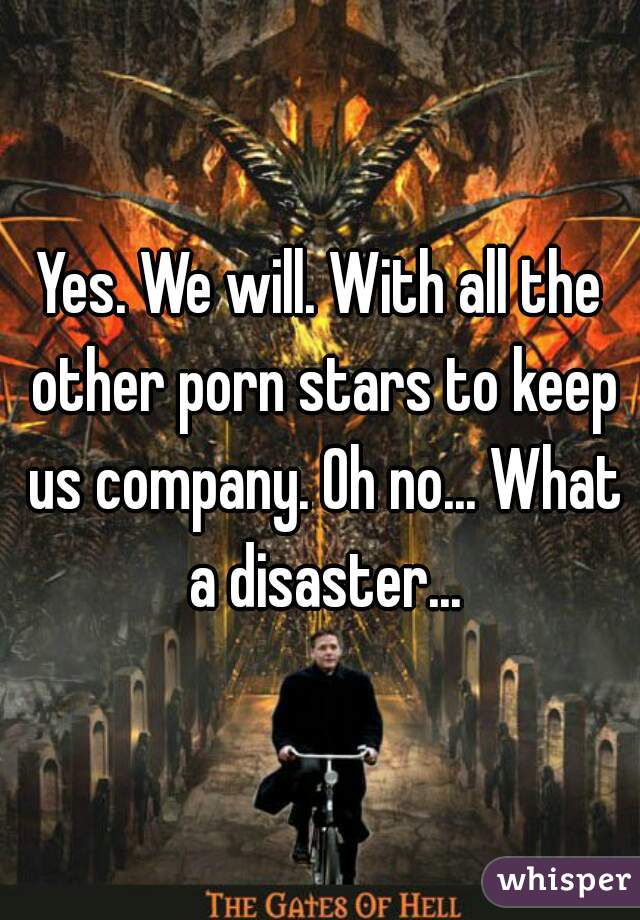 Yes. We will. With all the other porn stars to keep us company. Oh no... What a disaster...