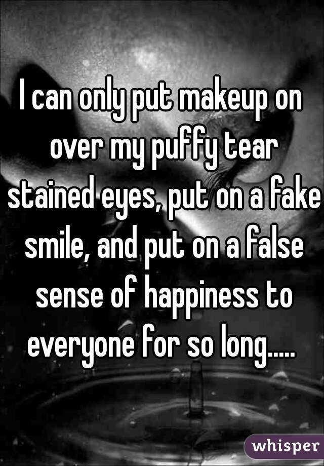 I can only put makeup on over my puffy tear stained eyes, put on a fake smile, and put on a false sense of happiness to everyone for so long..... 