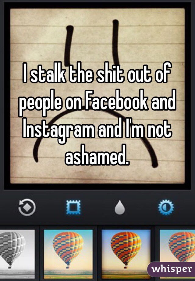 I stalk the shit out of people on Facebook and Instagram and I'm not ashamed.