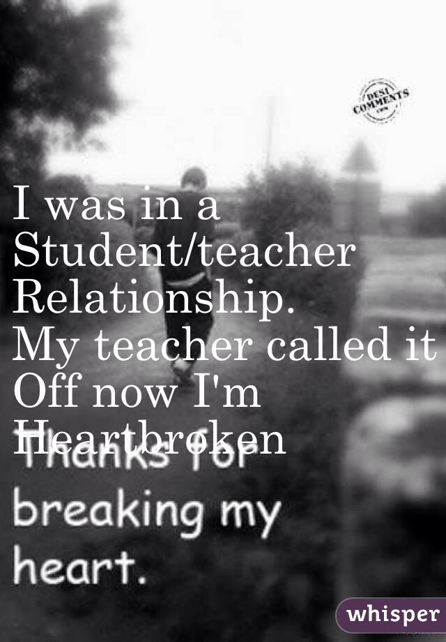I was in a 
Student/teacher
Relationship.
My teacher called it
Off now I'm 
Heartbroken 