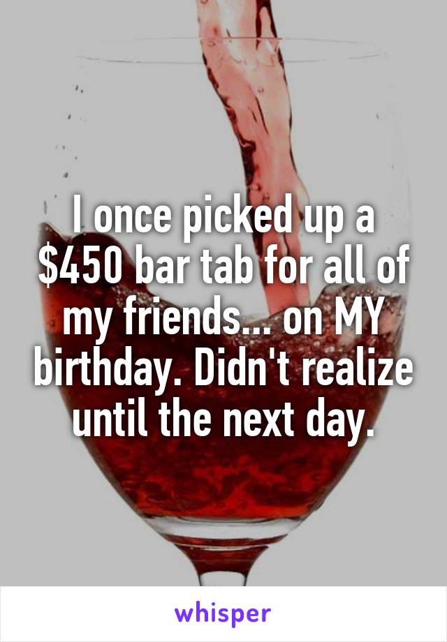 I once picked up a $450 bar tab for all of my friends... on MY birthday. Didn't realize until the next day.