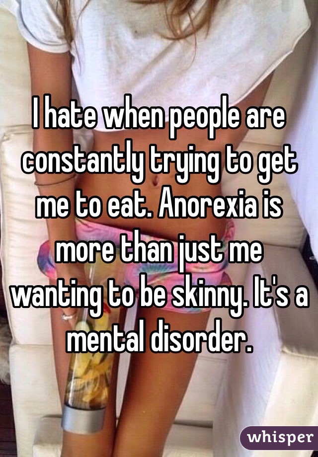 I hate when people are constantly trying to get me to eat. Anorexia is more than just me wanting to be skinny. It's a mental disorder.