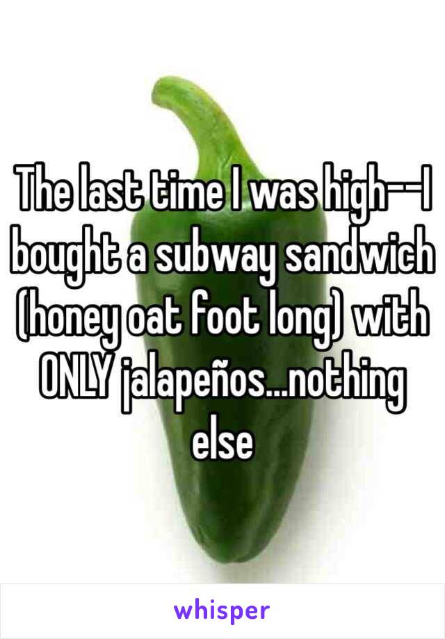The last time I was high--I bought a subway sandwich (honey oat foot long) with ONLY jalapeños...nothing else  
