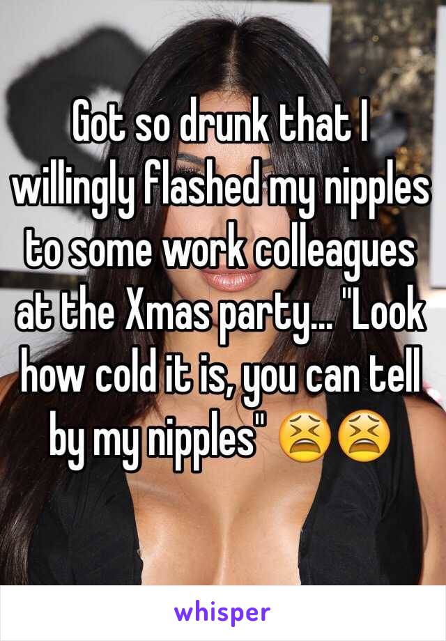 Got so drunk that I willingly flashed my nipples to some work colleagues at the Xmas party... "Look how cold it is, you can tell by my nipples" 😫😫