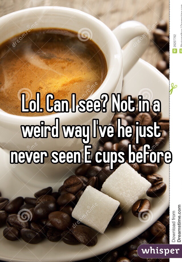 Lol. Can I see? Not in a weird way I've he just never seen E cups before