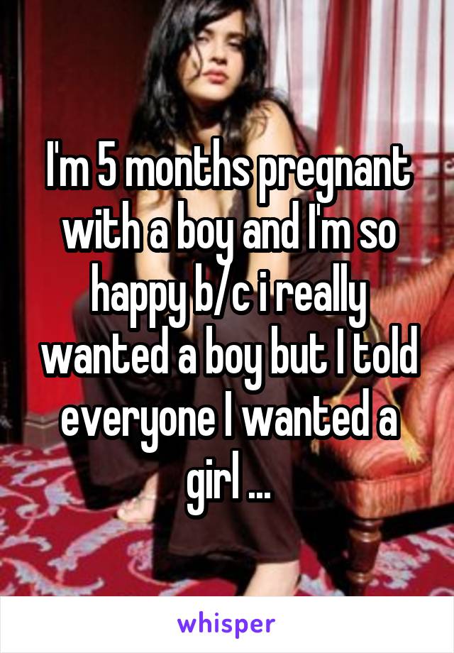 I'm 5 months pregnant with a boy and I'm so happy b/c i really wanted a boy but I told everyone I wanted a girl ...