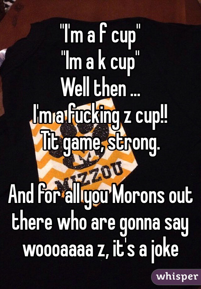 "I'm a f cup" 
"Im a k cup" 
Well then ...
I'm a fucking z cup!!
Tit game, strong.

And for all you Morons out there who are gonna say woooaaaa z, it's a joke