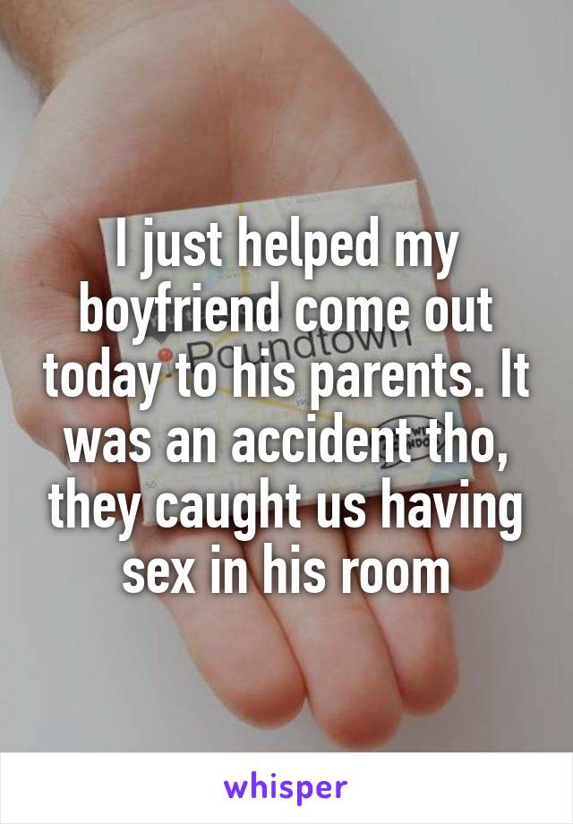 I just helped my boyfriend come out today to his parents. It was an accident tho, they caught us having sex in his room