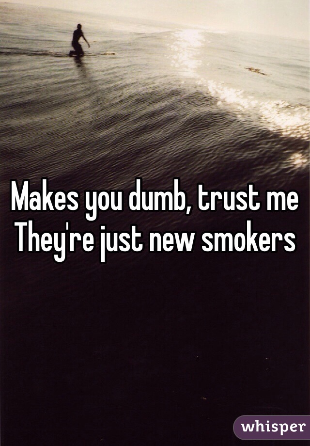 Makes you dumb, trust me 
They're just new smokers 