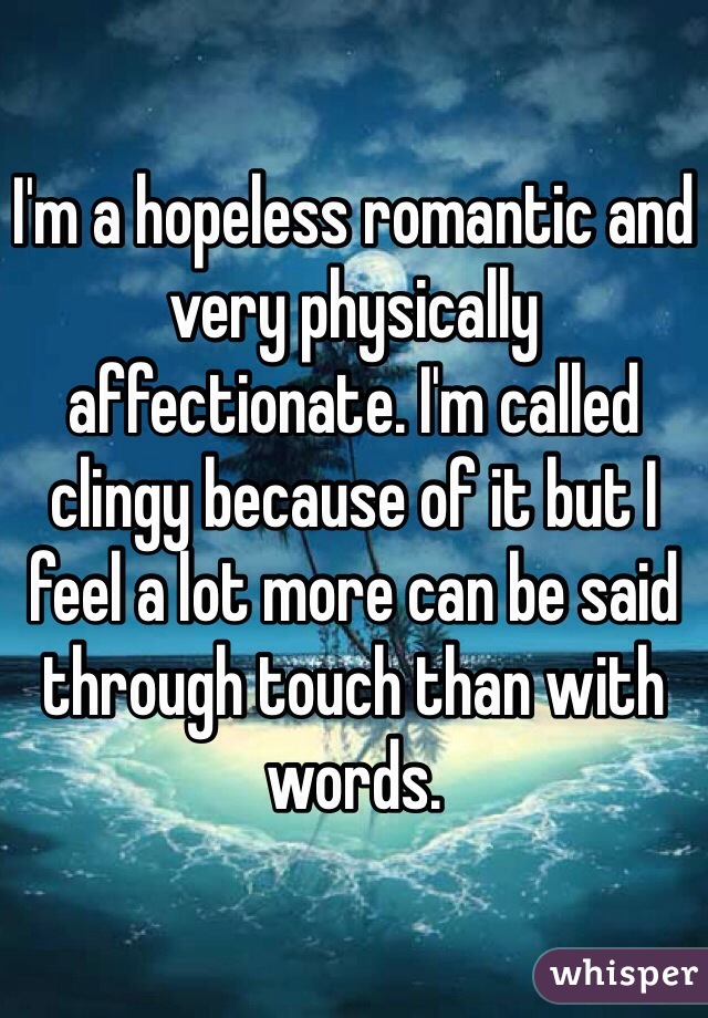 I'm a hopeless romantic and very physically affectionate. I'm called clingy because of it but I feel a lot more can be said through touch than with words. 