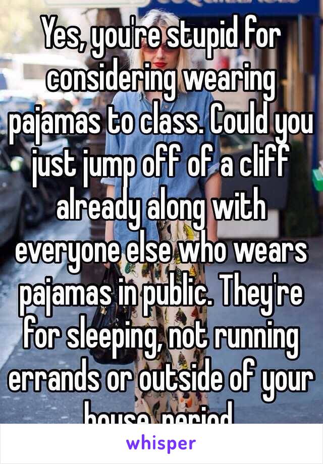 Yes, you're stupid for considering wearing pajamas to class. Could you just jump off of a cliff already along with everyone else who wears pajamas in public. They're for sleeping, not running errands or outside of your house, period. 