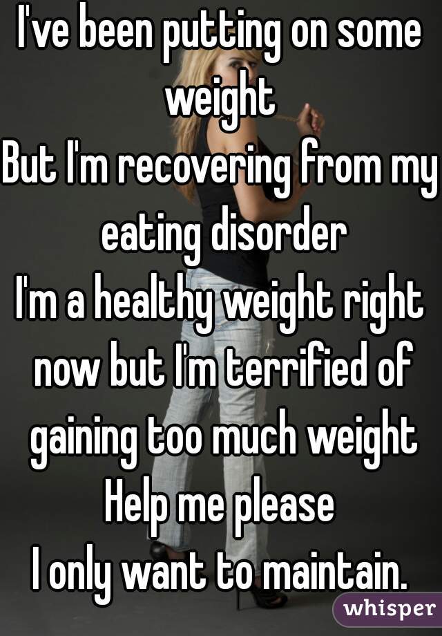 I've been putting on some weight 
But I'm recovering from my eating disorder
I'm a healthy weight right now but I'm terrified of gaining too much weight
Help me please
I only want to maintain.