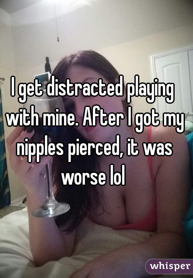 I get distracted playing with mine. After I got my nipples pierced, it was worse lol 