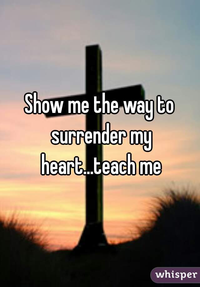 Show me the way to surrender my heart...teach me