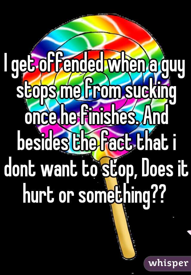 I get offended when a guy stops me from sucking once he finishes. And besides the fact that i dont want to stop, Does it hurt or something?? 