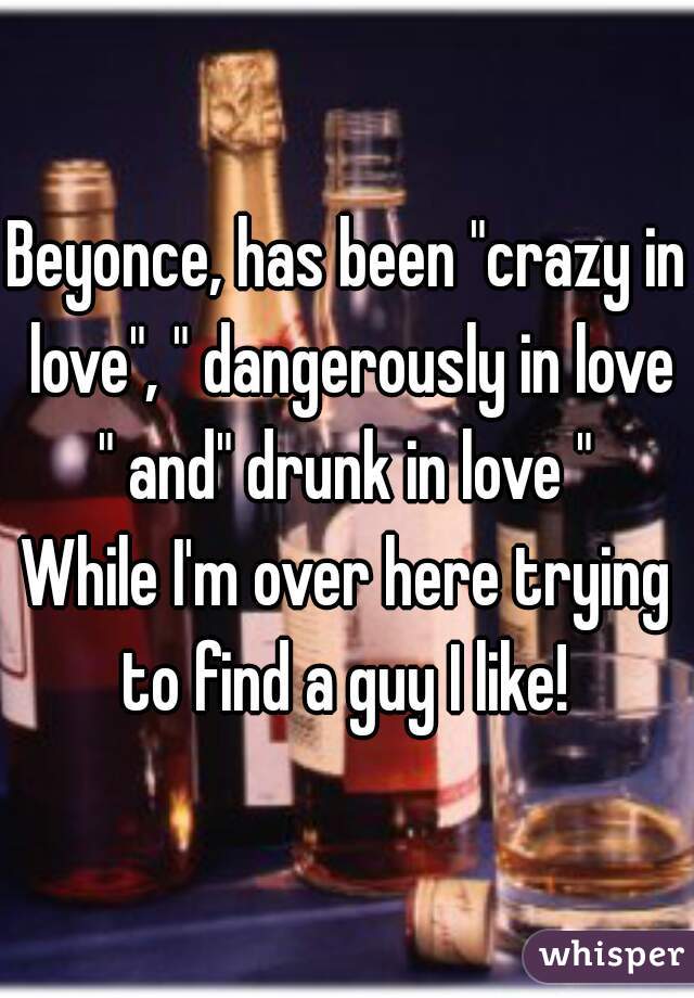 Beyonce, has been "crazy in love", " dangerously in love " and" drunk in love " 
While I'm over here trying to find a guy I like! 