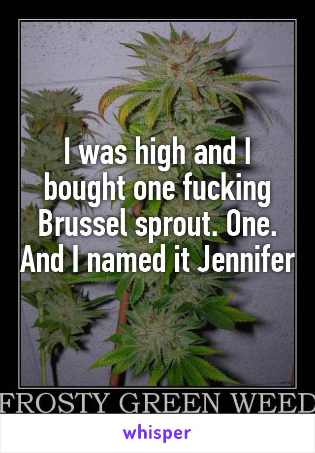 I was high and I bought one fucking Brussel sprout. One. And I named it Jennifer 