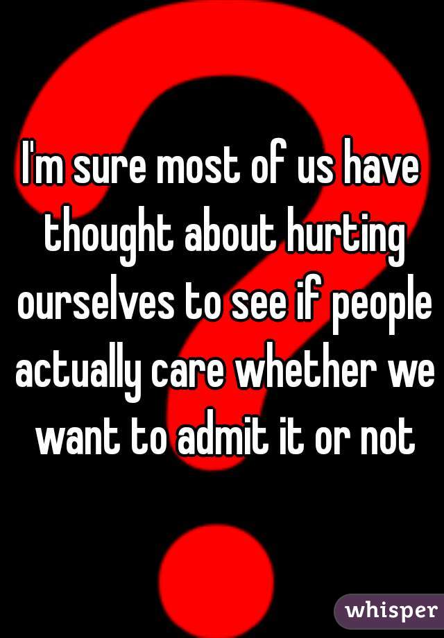 I'm sure most of us have thought about hurting ourselves to see if people actually care whether we want to admit it or not