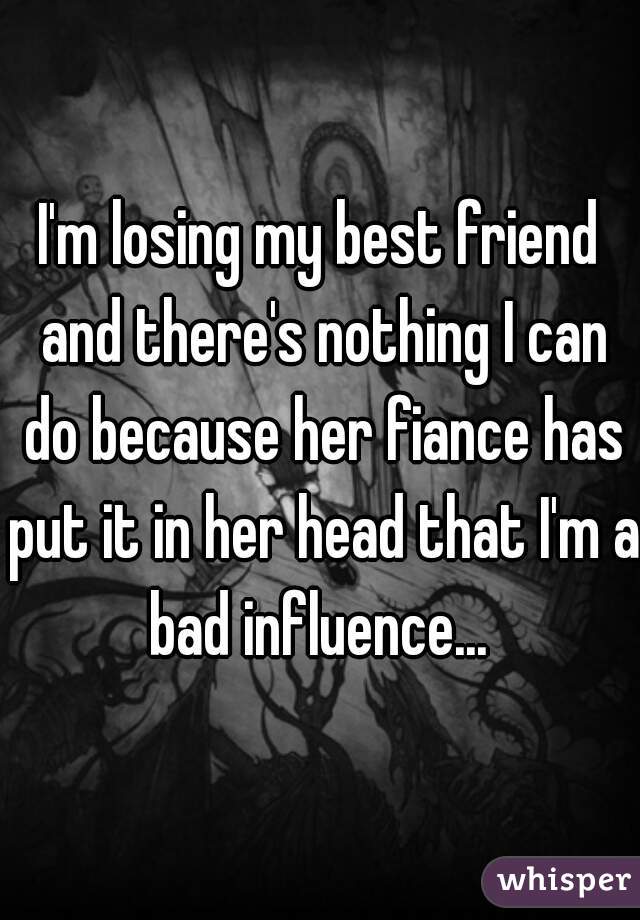 I'm losing my best friend and there's nothing I can do because her fiance has put it in her head that I'm a bad influence... 