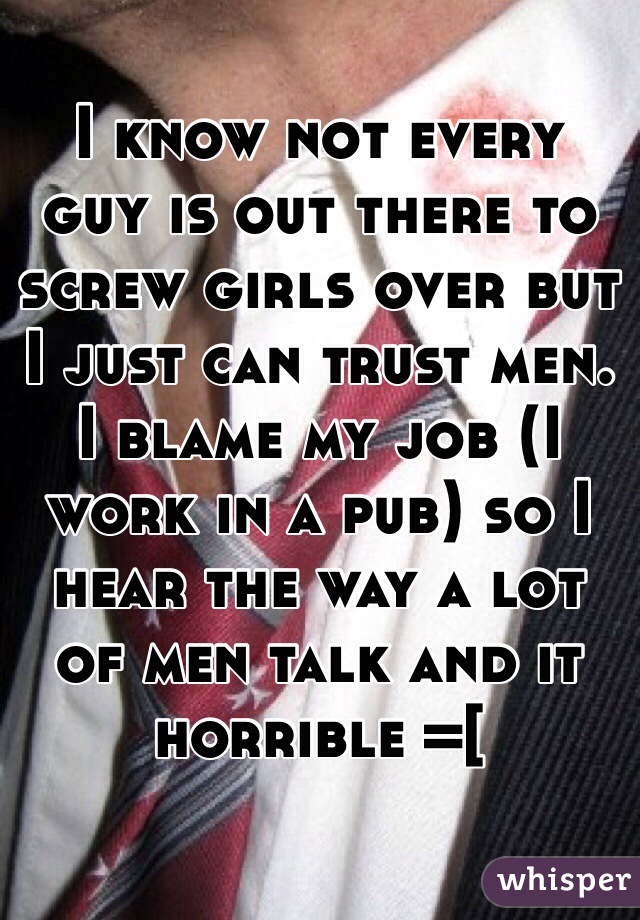 I know not every guy is out there to screw girls over but I just can trust men. I blame my job (I work in a pub) so I hear the way a lot of men talk and it horrible =[ 
