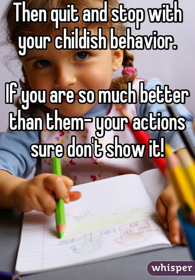 Then quit and stop with  your childish behavior. 

If you are so much better than them- your actions sure don't show it!
