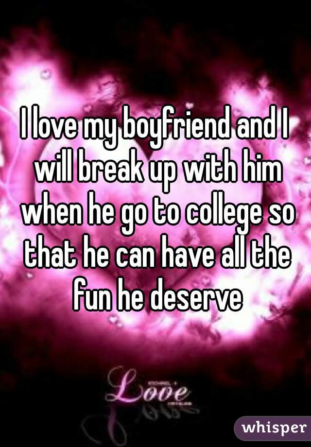 I love my boyfriend and I will break up with him when he go to college so that he can have all the fun he deserve