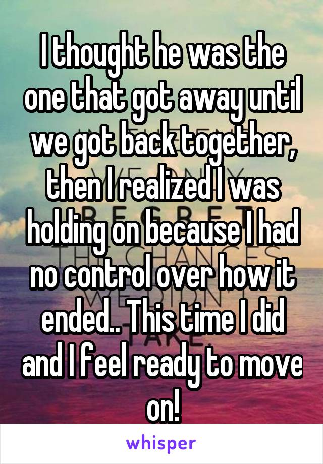 I thought he was the one that got away until we got back together, then I realized I was holding on because I had no control over how it ended.. This time I did and I feel ready to move on!