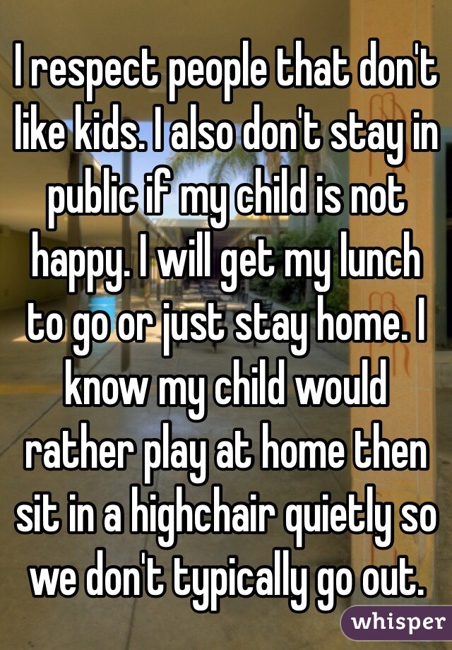 I respect people that don't like kids. I also don't stay in public if my child is not happy. I will get my lunch to go or just stay home. I know my child would rather play at home then sit in a highchair quietly so we don't typically go out.