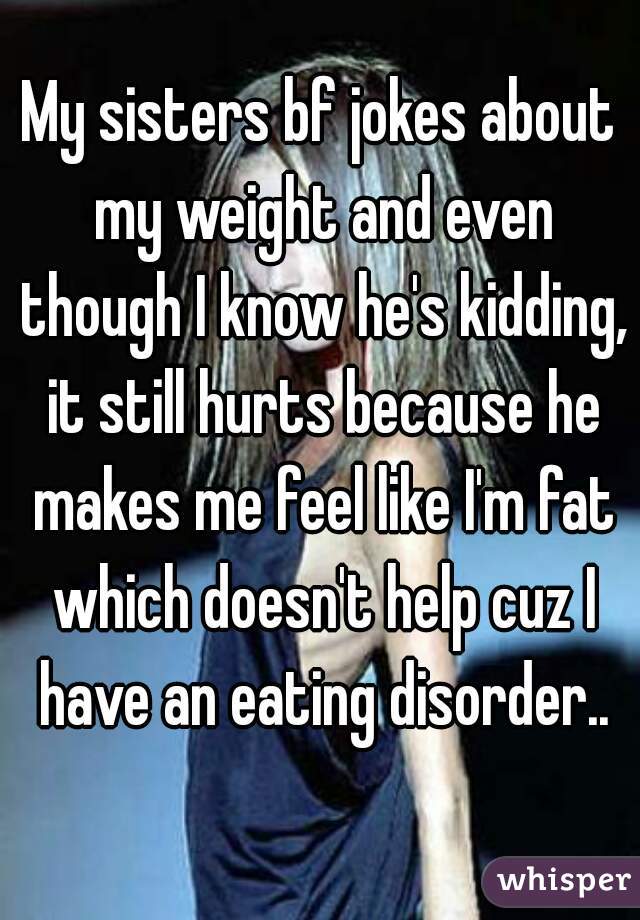 My sisters bf jokes about my weight and even though I know he's kidding, it still hurts because he makes me feel like I'm fat which doesn't help cuz I have an eating disorder..