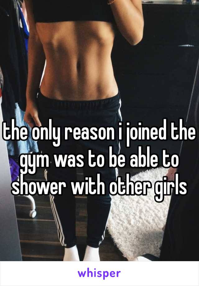 the only reason i joined the gym was to be able to shower with other girls
