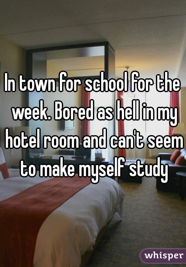 In town for school for the week. Bored as hell in my hotel room and can't seem to make myself study