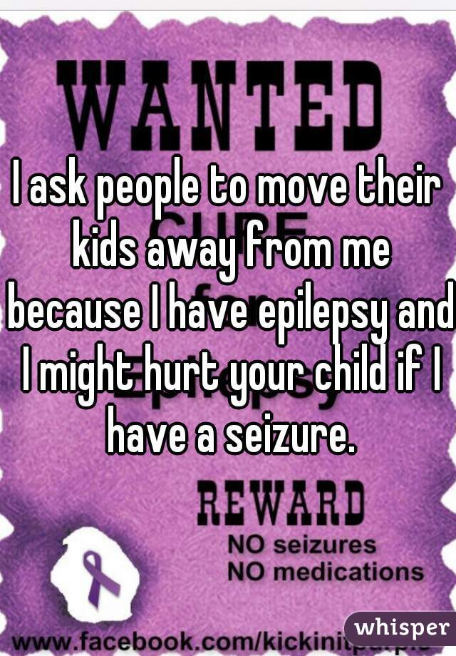 I ask people to move their kids away from me because I have epilepsy and I might hurt your child if I have a seizure.