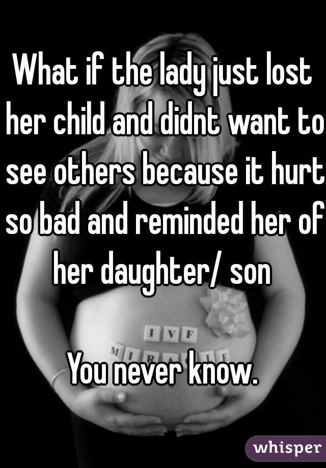 What if the lady just lost her child and didnt want to see others because it hurt so bad and reminded her of her daughter/ son 

You never know.