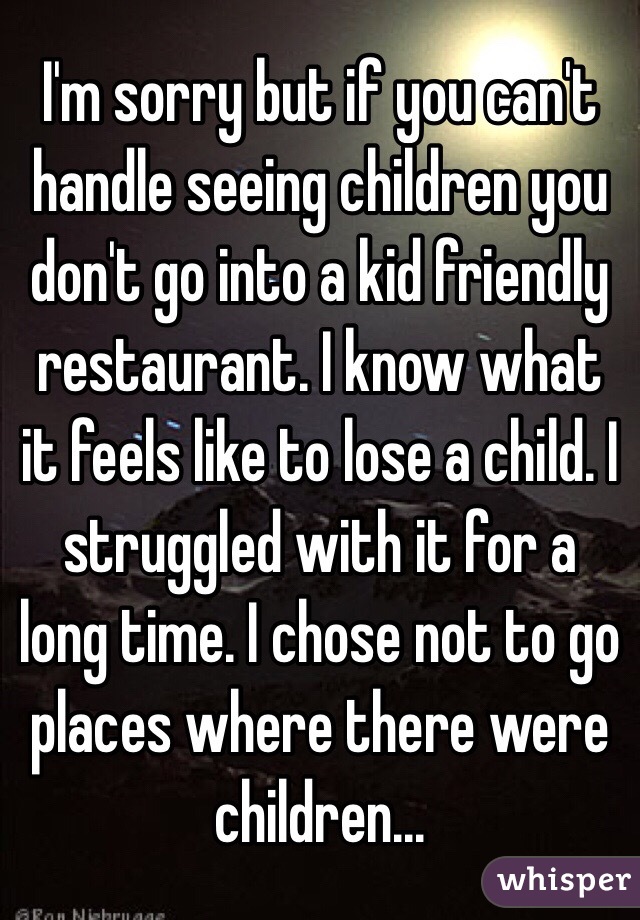 I'm sorry but if you can't handle seeing children you don't go into a kid friendly restaurant. I know what it feels like to lose a child. I struggled with it for a long time. I chose not to go places where there were children...