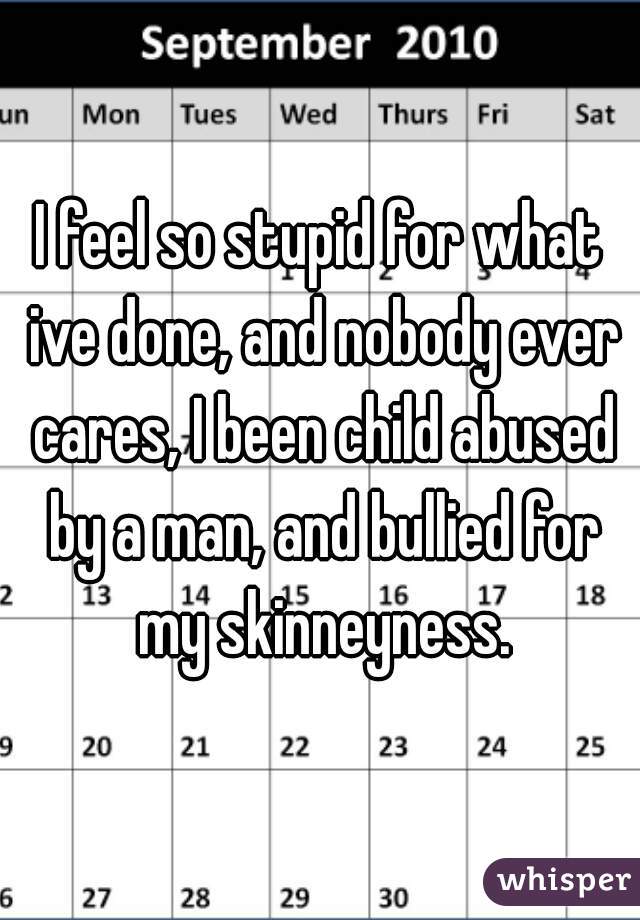 I feel so stupid for what ive done, and nobody ever cares, I been child abused by a man, and bullied for my skinneyness.
