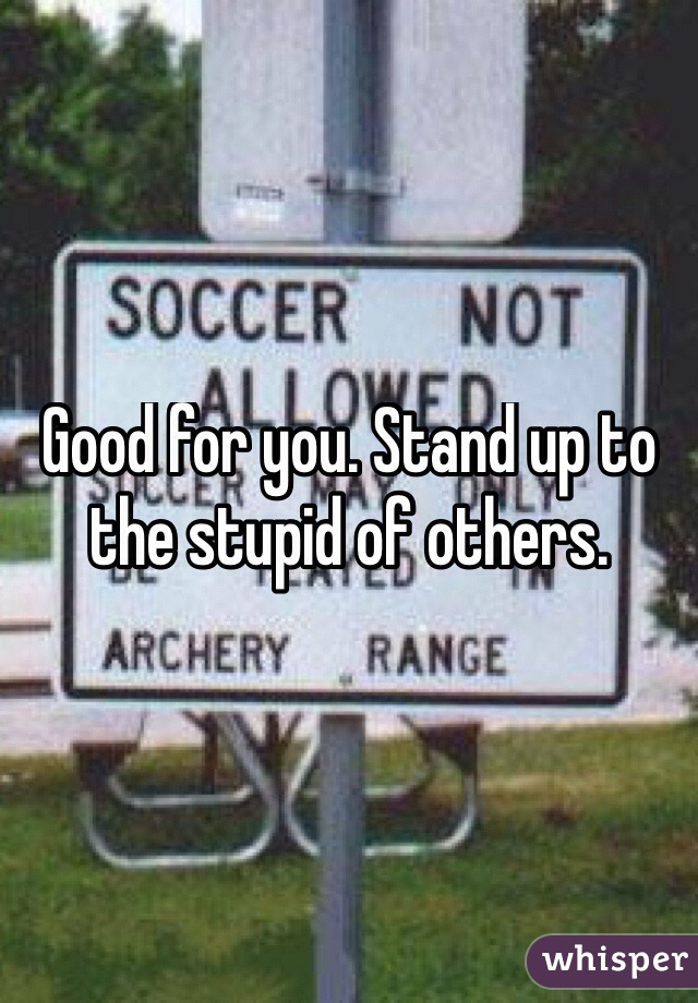 Good for you. Stand up to the stupid of others. 
