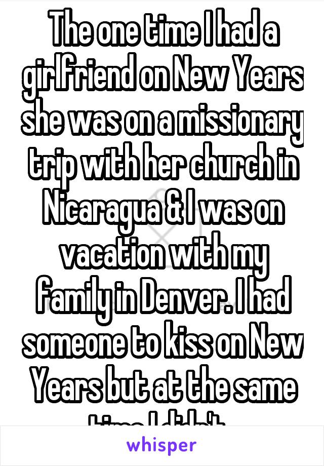 The one time I had a girlfriend on New Years she was on a missionary trip with her church in Nicaragua & I was on vacation with my family in Denver. I had someone to kiss on New Years but at the same time I didn't. 