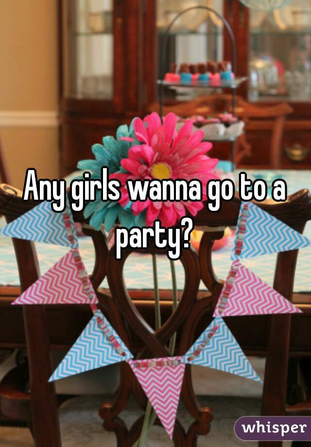 Any girls wanna go to a party? 