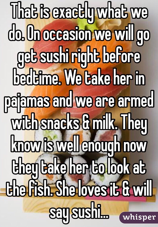 That is exactly what we do. On occasion we will go get sushi right before bedtime. We take her in pajamas and we are armed with snacks & milk. They know is well enough now they take her to look at the fish. She loves it & will say sushi...