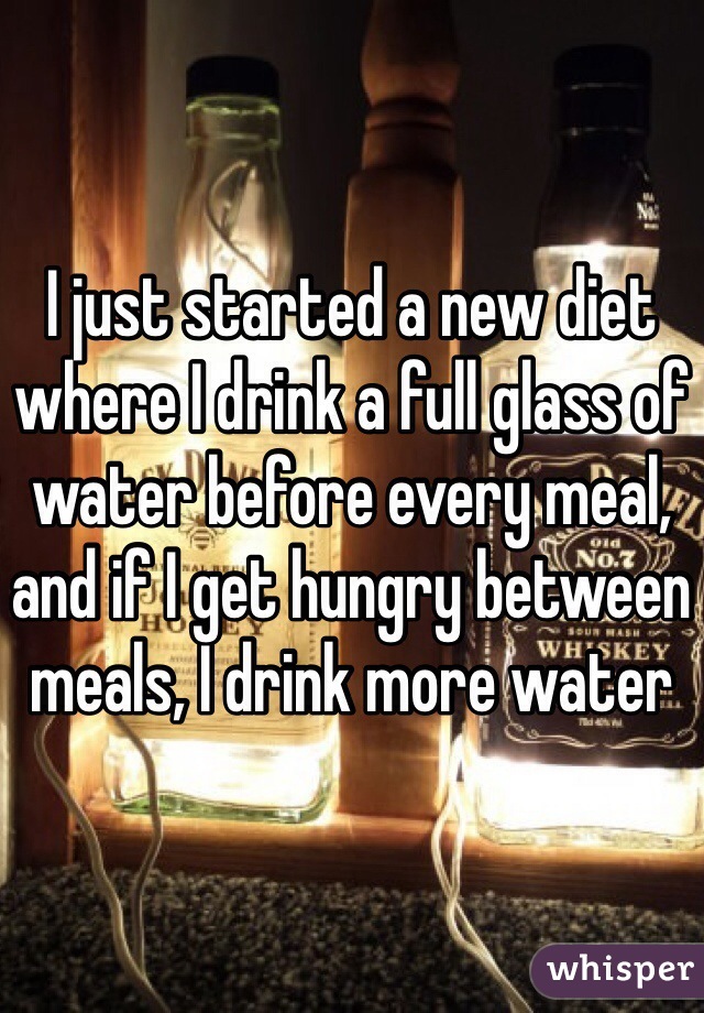 I just started a new diet where I drink a full glass of water before every meal, and if I get hungry between meals, I drink more water