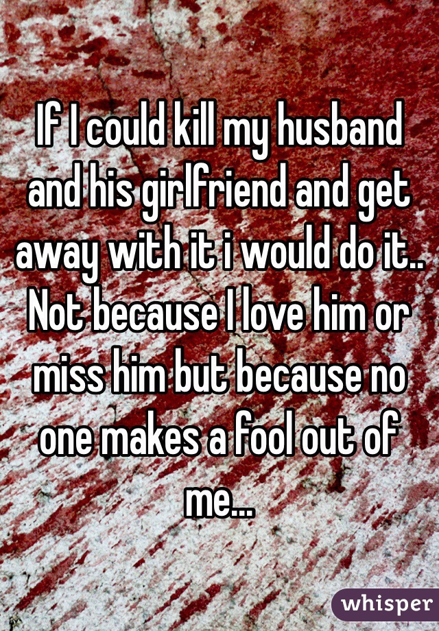 If I could kill my husband and his girlfriend and get away with it i would do it.. Not because I love him or miss him but because no one makes a fool out of me...