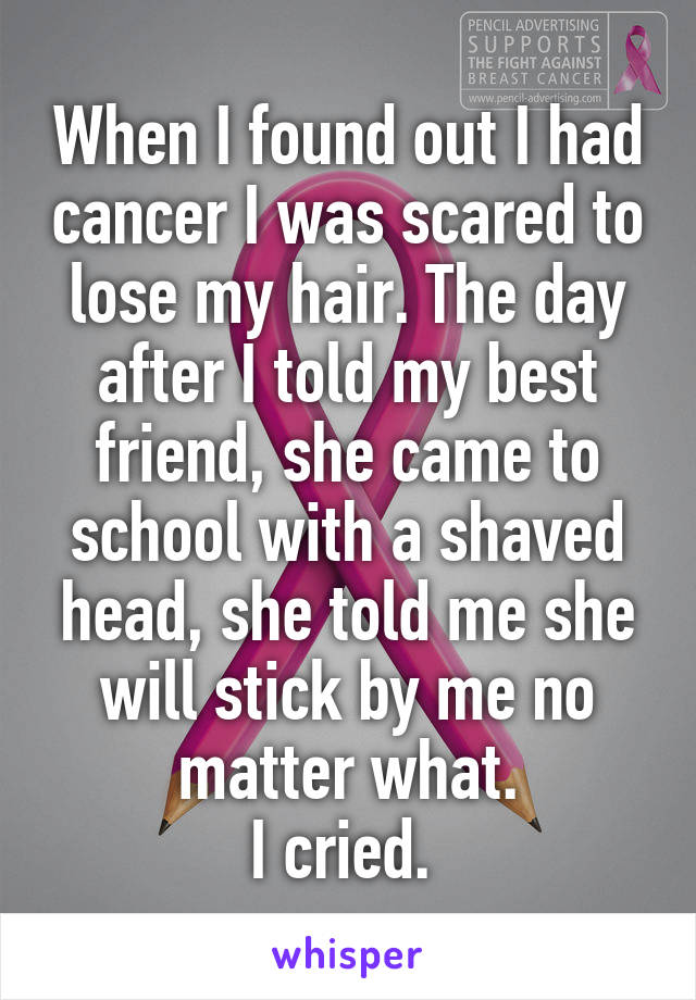 When I found out I had cancer I was scared to lose my hair. The day after I told my best friend, she came to school with a shaved head, she told me she will stick by me no matter what.
I cried. 