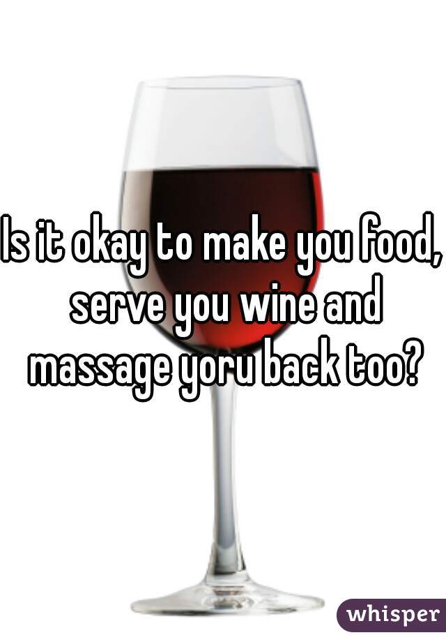 Is it okay to make you food, serve you wine and massage yoru back too?