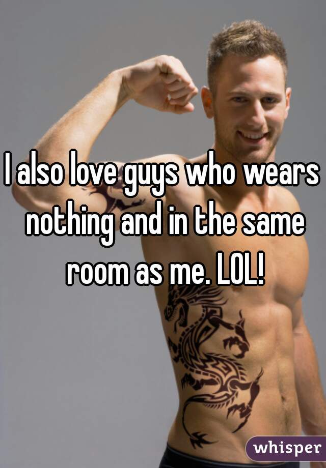 I also love guys who wears nothing and in the same room as me. LOL!