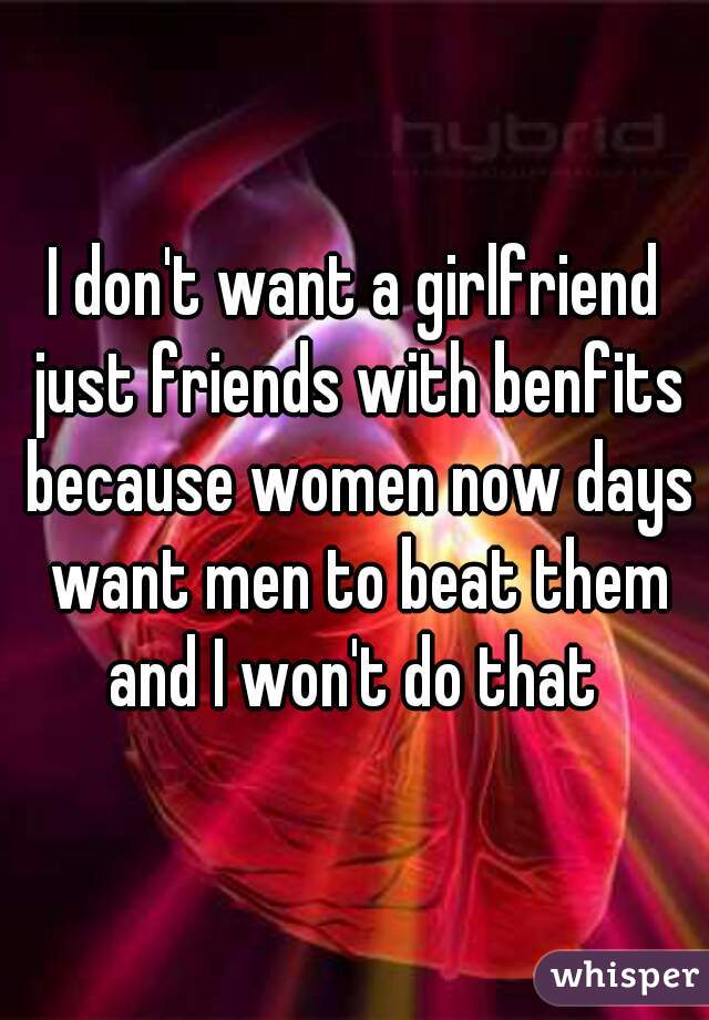 I don't want a girlfriend just friends with benfits because women now days want men to beat them and I won't do that 